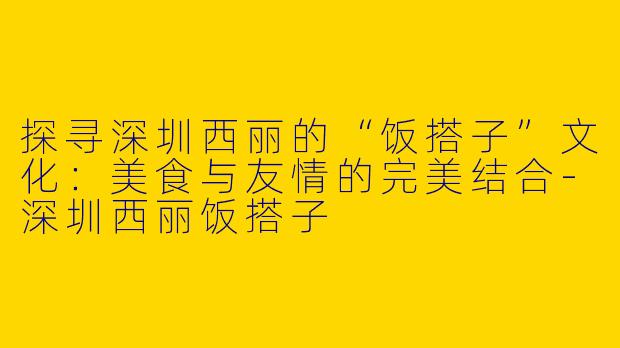 探寻深圳西丽的“饭搭子”文化：美食与友情的完美结合-深圳西丽饭搭子