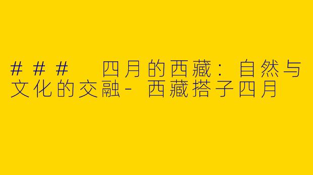 ### 四月的西藏：自然与文化的交融-西藏搭子四月