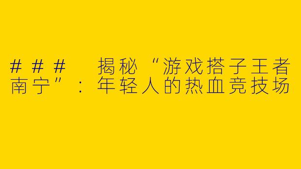 ### 揭秘“游戏搭子王者南宁”:年轻人的热血竞技场
