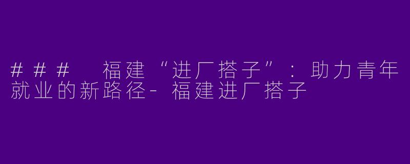 ### 福建“进厂搭子”：助力青年就业的新路径-福建进厂搭子