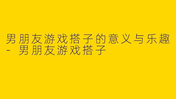 男朋友游戏搭子的意义与乐趣