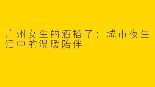 广州女生的酒搭子：城市夜生活中的温暖陪伴