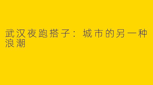 武汉夜跑搭子：城市的另一种浪潮