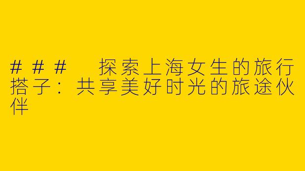 ### 探索上海女生的旅行搭子：共享美好时光的旅途伙伴