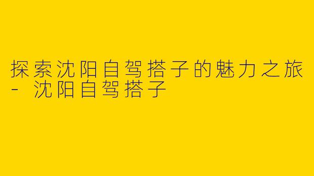 探索沈阳自驾搭子的魅力之旅-沈阳自驾搭子