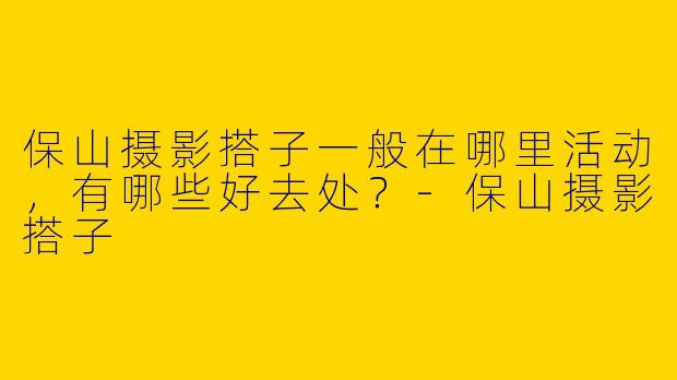保山摄影搭子一般在哪里活动，有哪些好去处？