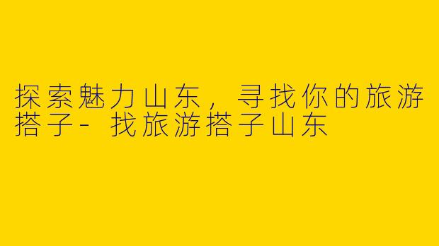 探索魅力山东，寻找你的旅游搭子-找旅游搭子山东