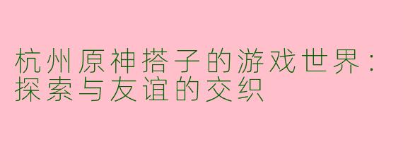 杭州原神搭子的游戏世界:探索与友谊的交织