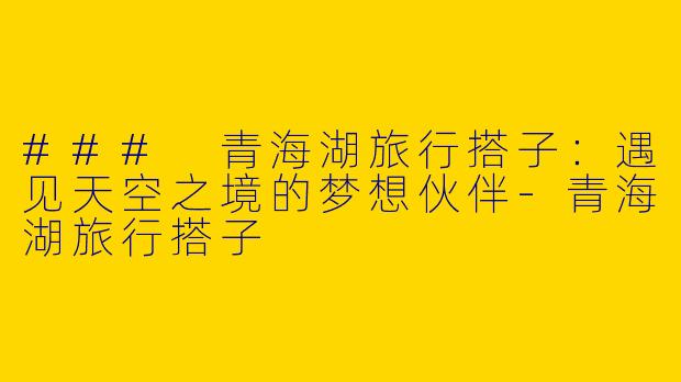 ### 青海湖旅行搭子:遇见天空之境的梦想伙伴