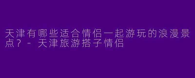 天津有哪些适合情侣一起游玩的浪漫景点?