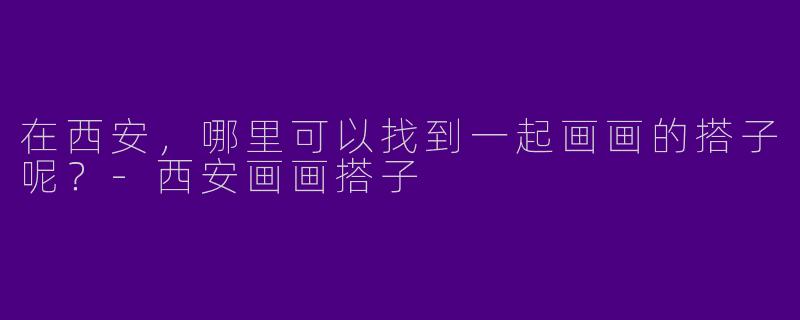 在西安，哪里可以找到一起画画的搭子呢？-西安画画搭子