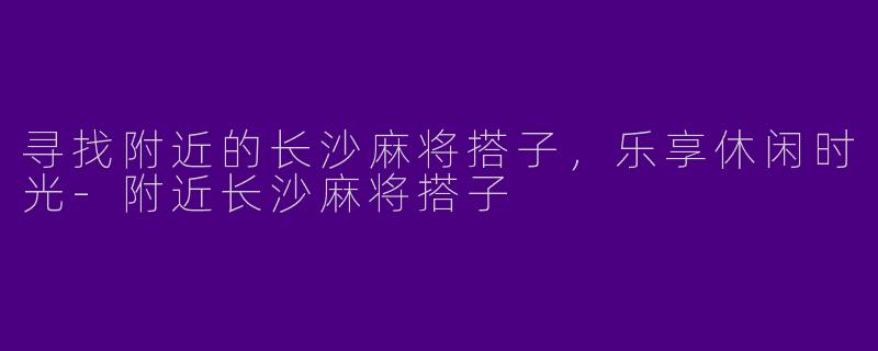 寻找附近的长沙麻将搭子，乐享休闲时光-附近长沙麻将搭子