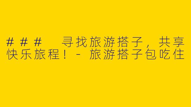 ### 寻找旅游搭子，共享快乐旅程！-旅游搭子包吃住