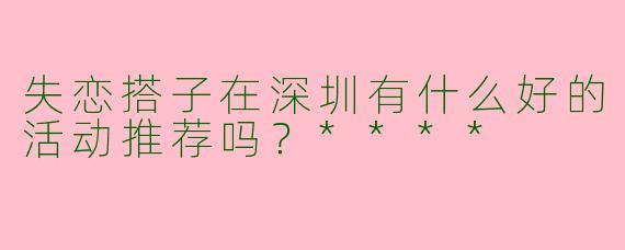 失恋搭子在深圳有什么好的活动推荐吗？****