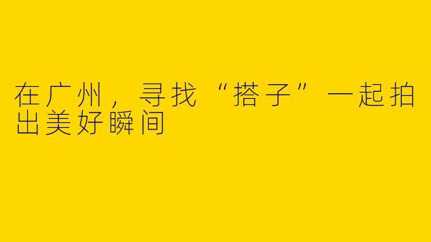 在广州，寻找“搭子”一起拍出美好瞬间