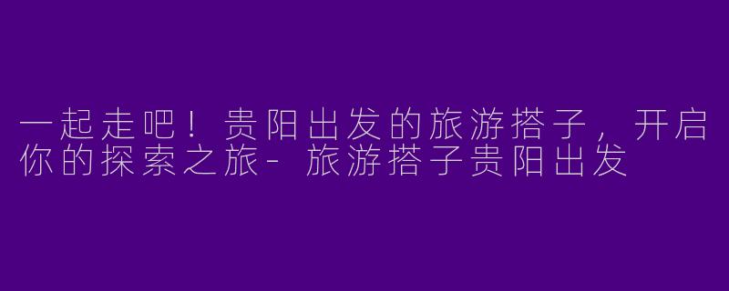 一起走吧！贵阳出发的旅游搭子，开启你的探索之旅-旅游搭子贵阳出发