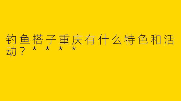 钓鱼搭子重庆有什么特色和活动？****