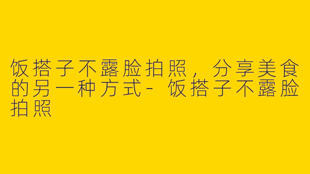 饭搭子不露脸拍照，分享美食的另一种方式-饭搭子不露脸拍照