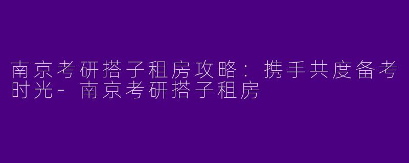 南京考研搭子租房攻略：携手共度备考时光-南京考研搭子租房