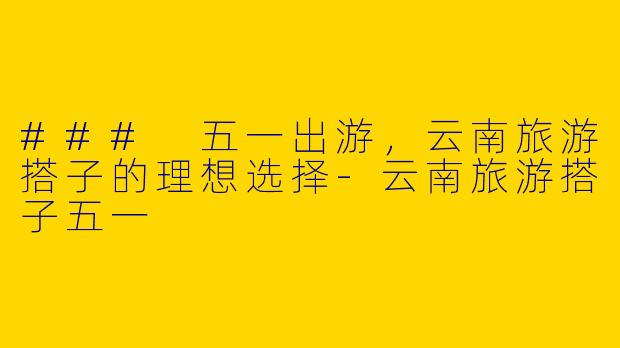 ### 五一出游，云南旅游搭子的理想选择