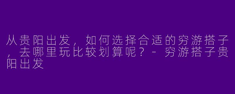 从贵阳出发,如何选择合适的穷游搭子,去哪里玩比较划算呢?