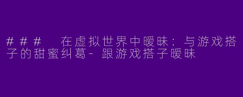 ### 在虚拟世界中暧昧:与游戏搭子的甜蜜纠葛