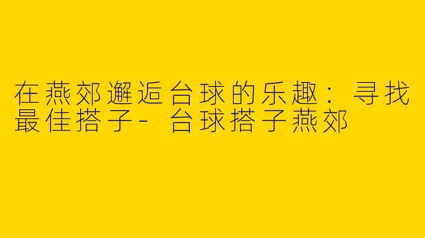 在燕郊邂逅台球的乐趣:寻找最佳搭子
