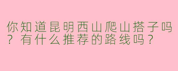 你知道昆明西山爬山搭子吗?有什么推荐的路线吗?