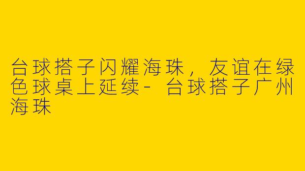 台球搭子闪耀海珠，友谊在绿色球桌上延续-台球搭子广州海珠