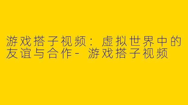 游戏搭子视频：虚拟世界中的友谊与合作-游戏搭子视频