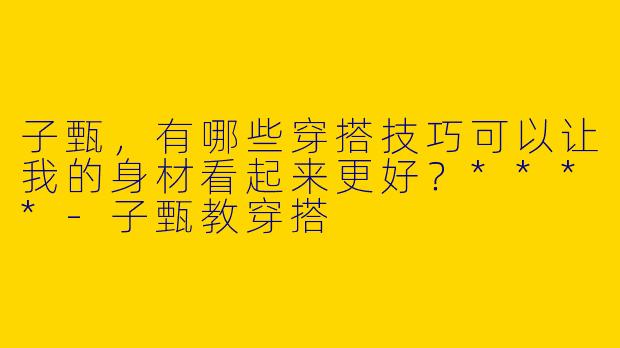 子甄,有哪些穿搭技巧可以让我的身材看起来更好?****