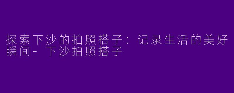 探索下沙的拍照搭子：记录生活的美好瞬间-下沙拍照搭子