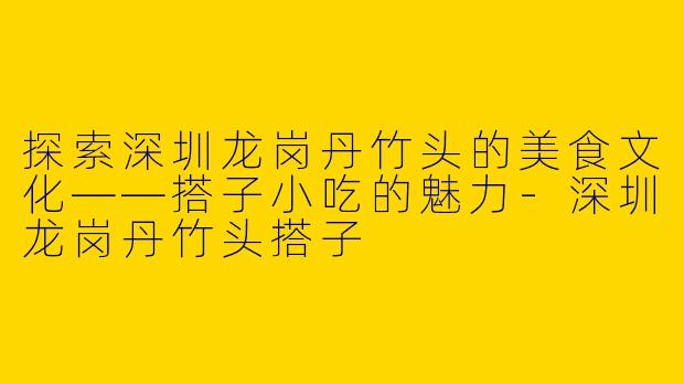 探索深圳龙岗丹竹头的美食文化——搭子小吃的魅力-深圳龙岗丹竹头搭子