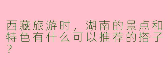 西藏旅游时，湖南的景点和特色有什么可以推荐的搭子？