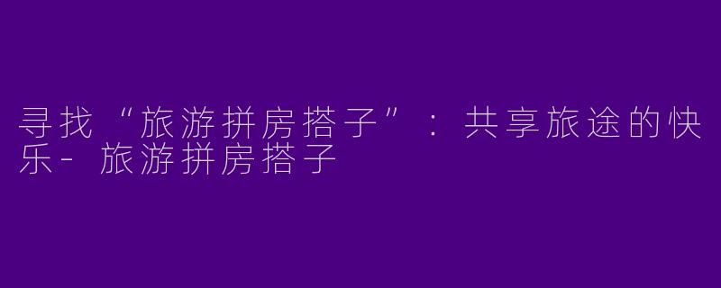 寻找“旅游拼房搭子”：共享旅途的快乐