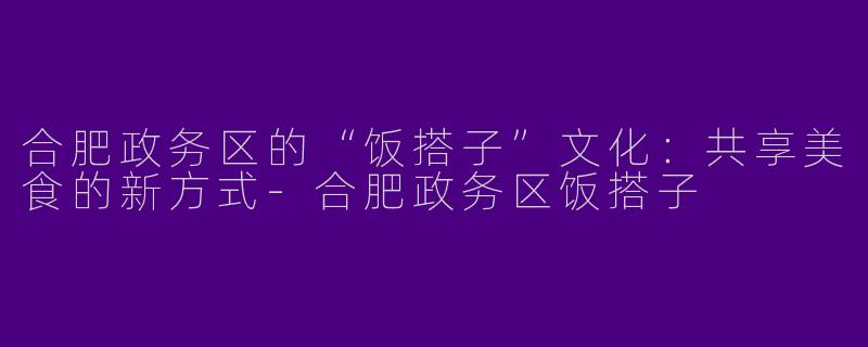 合肥政务区的“饭搭子”文化：共享美食的新方式-合肥政务区饭搭子