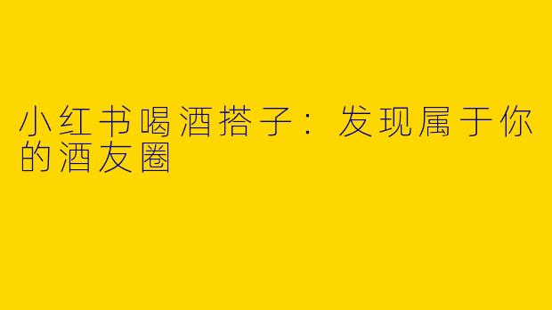 小红书喝酒搭子：发现属于你的酒友圈