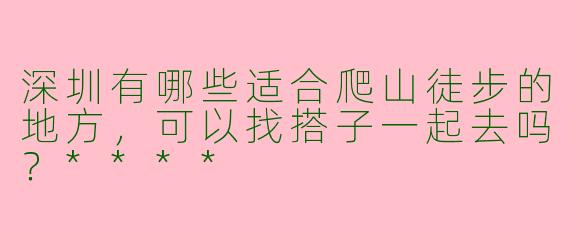 深圳有哪些适合爬山徒步的地方,可以找搭子一起去吗?****