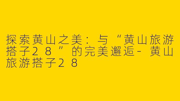 探索黄山之美：与“黄山旅游搭子28”的完美邂逅-黄山旅游搭子28