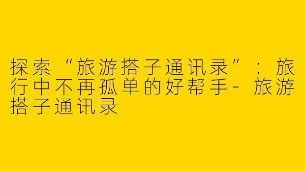 探索“旅游搭子通讯录”:旅行中不再孤单的好帮手