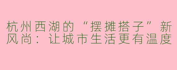 杭州西湖的“摆摊搭子”新风尚：让城市生活更有温度