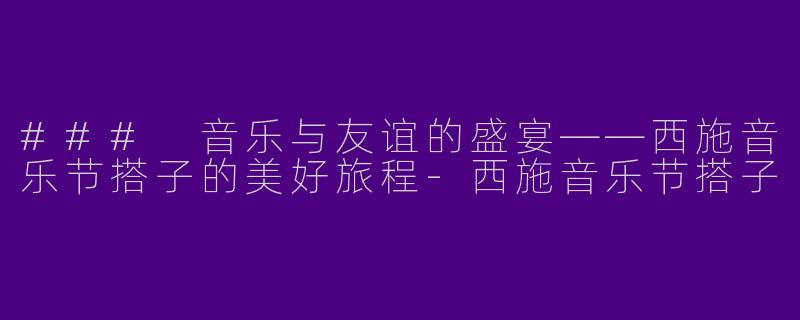 ### 音乐与友谊的盛宴——西施音乐节搭子的美好旅程-西施音乐节搭子