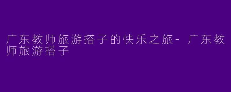 广东教师旅游搭子的快乐之旅-广东教师旅游搭子
