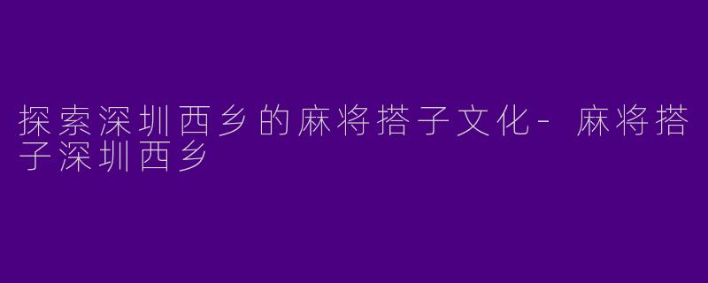 探索深圳西乡的麻将搭子文化-麻将搭子深圳西乡