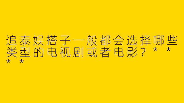 追泰娱搭子一般都会选择哪些类型的电视剧或者电影？****