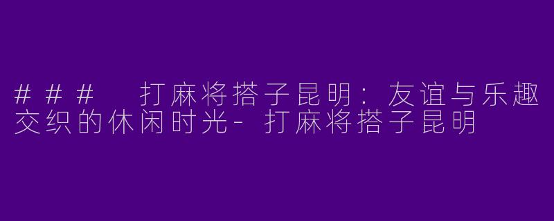 ### 打麻将搭子昆明：友谊与乐趣交织的休闲时光-打麻将搭子昆明
