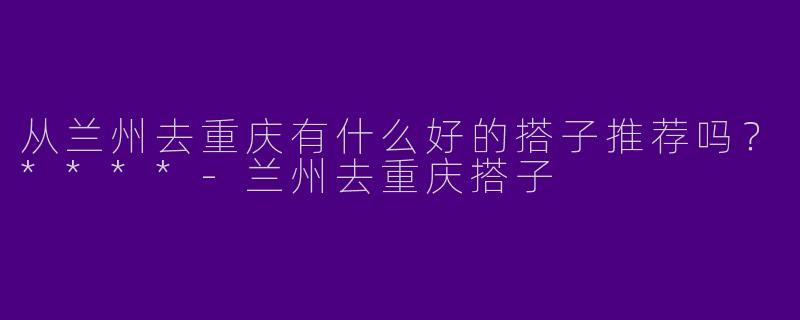 从兰州去重庆有什么好的搭子推荐吗?****