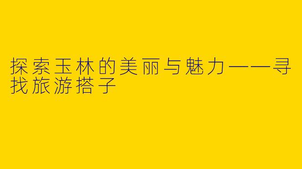 探索玉林的美丽与魅力——寻找旅游搭子