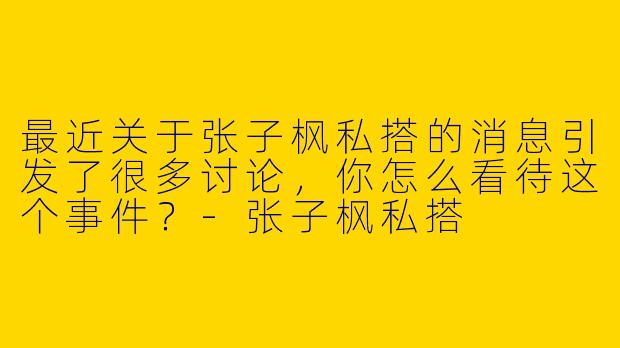 最近关于张子枫私搭的消息引发了很多讨论，你怎么看待这个事件？-张子枫私搭