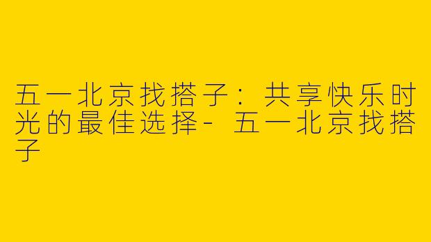五一北京找搭子：共享快乐时光的最佳选择-五一北京找搭子